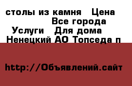 столы из камня › Цена ­ 55 000 - Все города Услуги » Для дома   . Ненецкий АО,Топседа п.